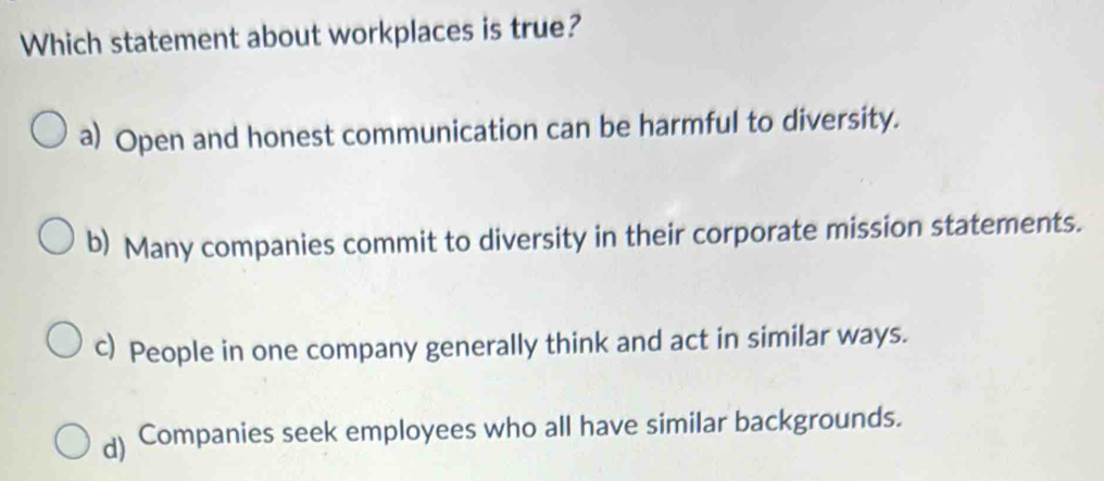 Which statement about workplaces is true?
a) Open and honest communication can be harmful to diversity.
b) Many companies commit to diversity in their corporate mission statements.
c) People in one company generally think and act in similar ways.
d) Companies seek employees who all have similar backgrounds.