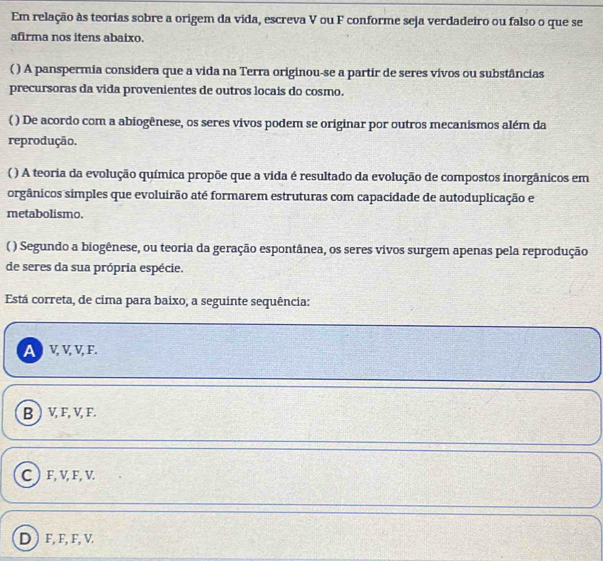 Em relação às teorias sobre a origem da vida, escreva V ou F conforme seja verdadeiro ou falso o que se
afirma nos itens abaixo.
( ) A panspermia considera que a vida na Terra originou-se a partir de seres vivos ou substâncias
precursoras da vida provenientes de outros locais do cosmo.
( ) De acordo com a abiogênese, os seres vivos podem se originar por outros mecanismos além da
reprodução.
( ) A teoria da evolução química propõe que a vida é resultado da evolução de compostos inorgânicos em
orgânicos simples que evoluirão até formarem estruturas com capacidade de autoduplicação e
metabolismo.
( ) Segundo a biogênese, ou teoria da geração espontânea, os seres vivos surgem apenas pela reprodução
de seres da sua própria espécie.
Está correta, de cima para baixo, a seguinte sequência:
A) V V V F.
B ) V, F, V, F.
C) F, V, F, V.
D F, F, F, V.