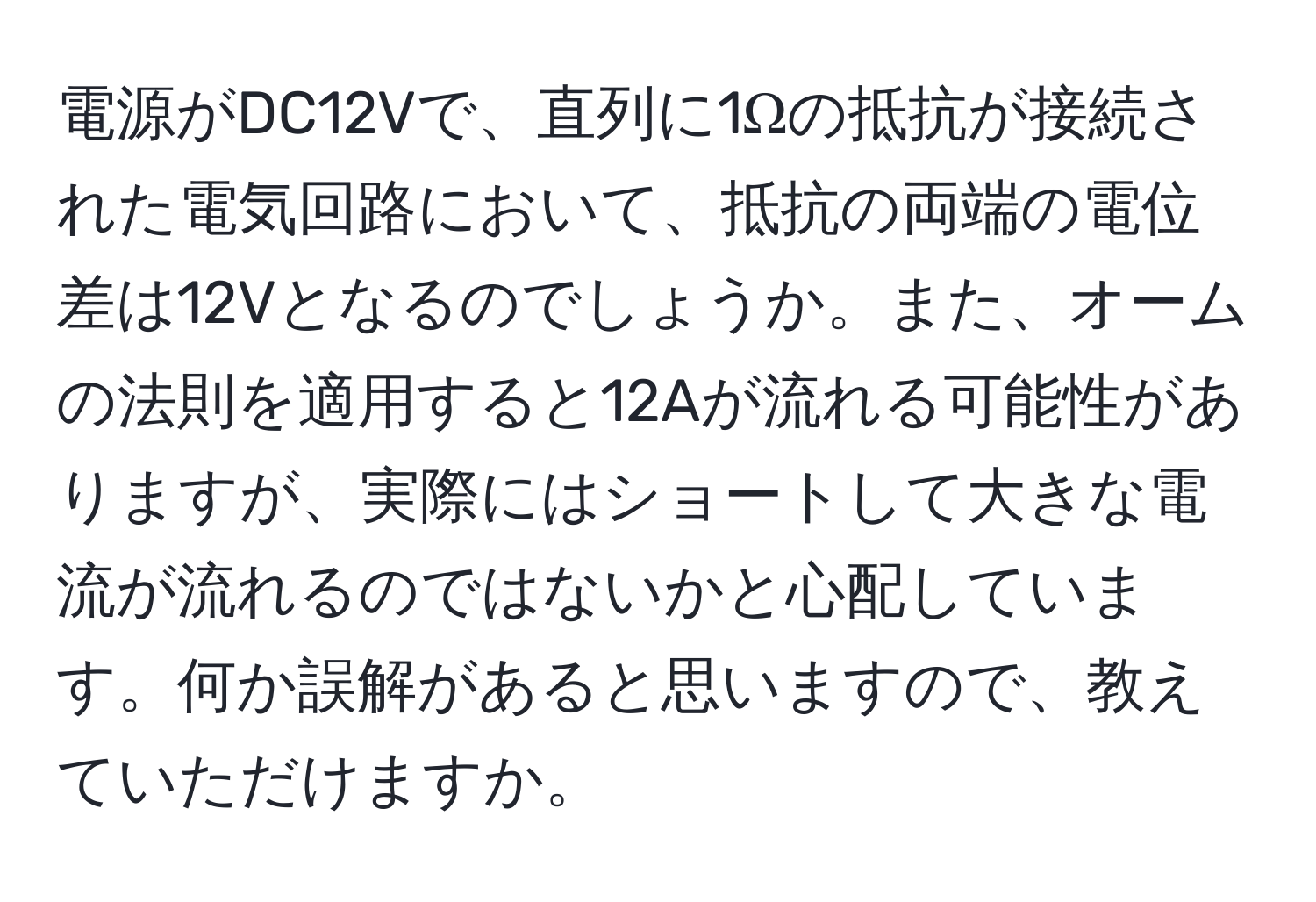 電源がDC12Vで、直列に1Ωの抵抗が接続された電気回路において、抵抗の両端の電位差は12Vとなるのでしょうか。また、オームの法則を適用すると12Aが流れる可能性がありますが、実際にはショートして大きな電流が流れるのではないかと心配しています。何か誤解があると思いますので、教えていただけますか。