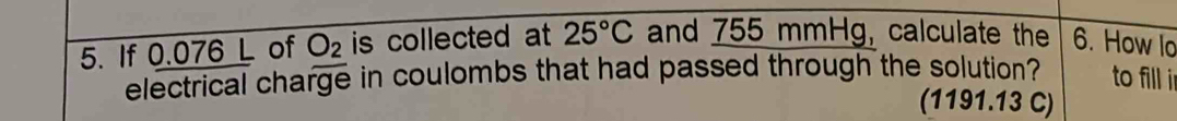 If 0.076 L of O_2 is collected at 25°C and 755 mmHg, calculate the 6. How lo 
electrical charge in coulombs that had passed through the solution? to fill in 
(1191.13 C)