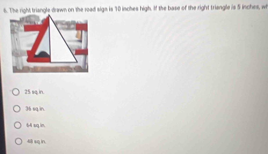 The right triangle drawn on the road sign is 10 inches high. If the base of the right triangle is 5 inches, w
25 sq.in.
36 sq.in.
64 sq.in.
48 sq.in.