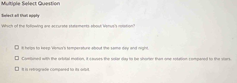 Multiple Select Question
Select all that apply
Which of the following are accurate statements about Venus's rotation?
It helps to keep Venus's temperature about the same day and night.
Combined with the orbital motion, it causes the solar day to be shorter than one rotation compared to the stars.
It is retrograde compared to its orbit.