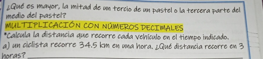 ¿Qué es mayor, la mitad de un tercio de un pastel o la tercera parte del 
medio del pastel? 
MULTIPLICACIÓN CON NÚMEROS DECIMALES 
*Calcula la distancia que recorre cada vehículo en el tiempo indicado. 
a) un ciclista recorre 34.5 km en una hora. ¿Qué distancia recorre en 3
horas?_