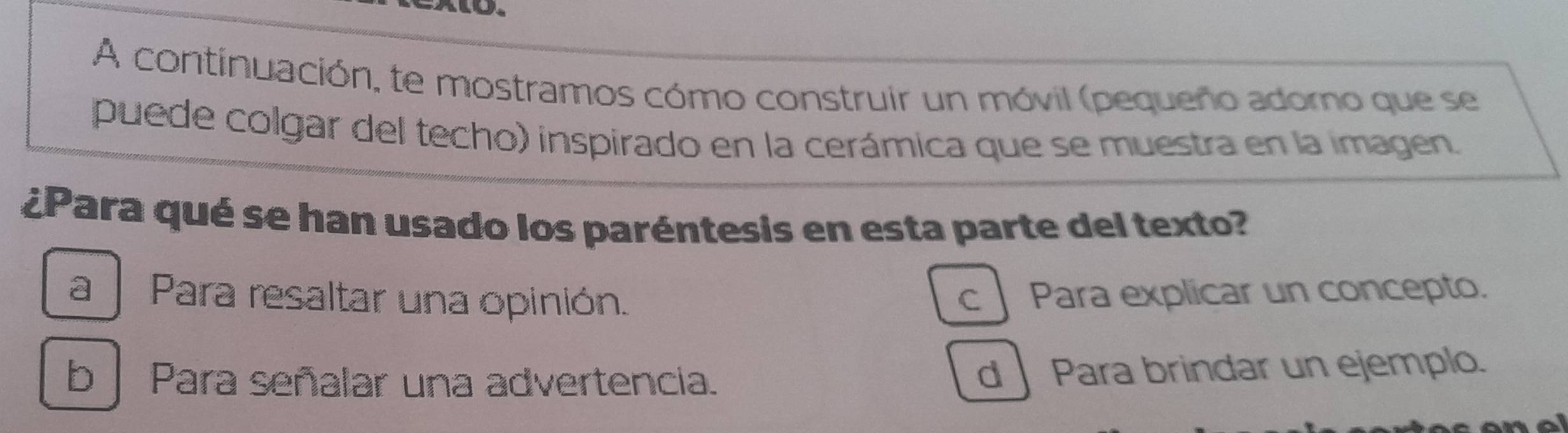 A continuación, te mostramos cómo construir un móvil (pequeño adomo que se
puede colgar del techo) inspirado en la cerámica que se muestra en la imagen.
¿Para qué se han usado los paréntesis en esta parte del texto?
a Para resaltar una opinión. c Para explicar un concepto.
b | Para señalar una advertencia.
d Para brindar un ejemplo.