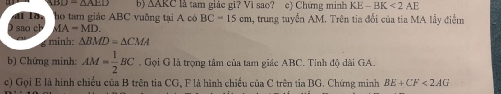 a
ABD=△ AED b) △ AKC là tam giác gì? Vì sao? c) Chứng minh KE-BK<2AE</tex> 
al lo ho tam giác ABC vuông tại A có BC=15cm , trung tuyến AM. Trên tia đối của tia MA lấy điểm 
) sao cb MA=MD. 
g minh: △ BMD=△ CMA
b) Chứng minh: AM= 1/2 BC. Gọi G là trọng tâm của tam giác ABC. Tính độ dài GA. 
c) Gọi E là hình chiếu của B trên tia CG, F là hình chiếu của C trên tia BG. Chứng minh BE+CF<2AG</tex>