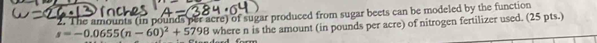 The amounts (in pounds per acre) of sugar produced from sugar beets can be modeled by the function
s=-0.0655(n-60)^2+5798 where n is the amount (in pounds per acre) of nitrogen fertilizer used. (25 pts.)