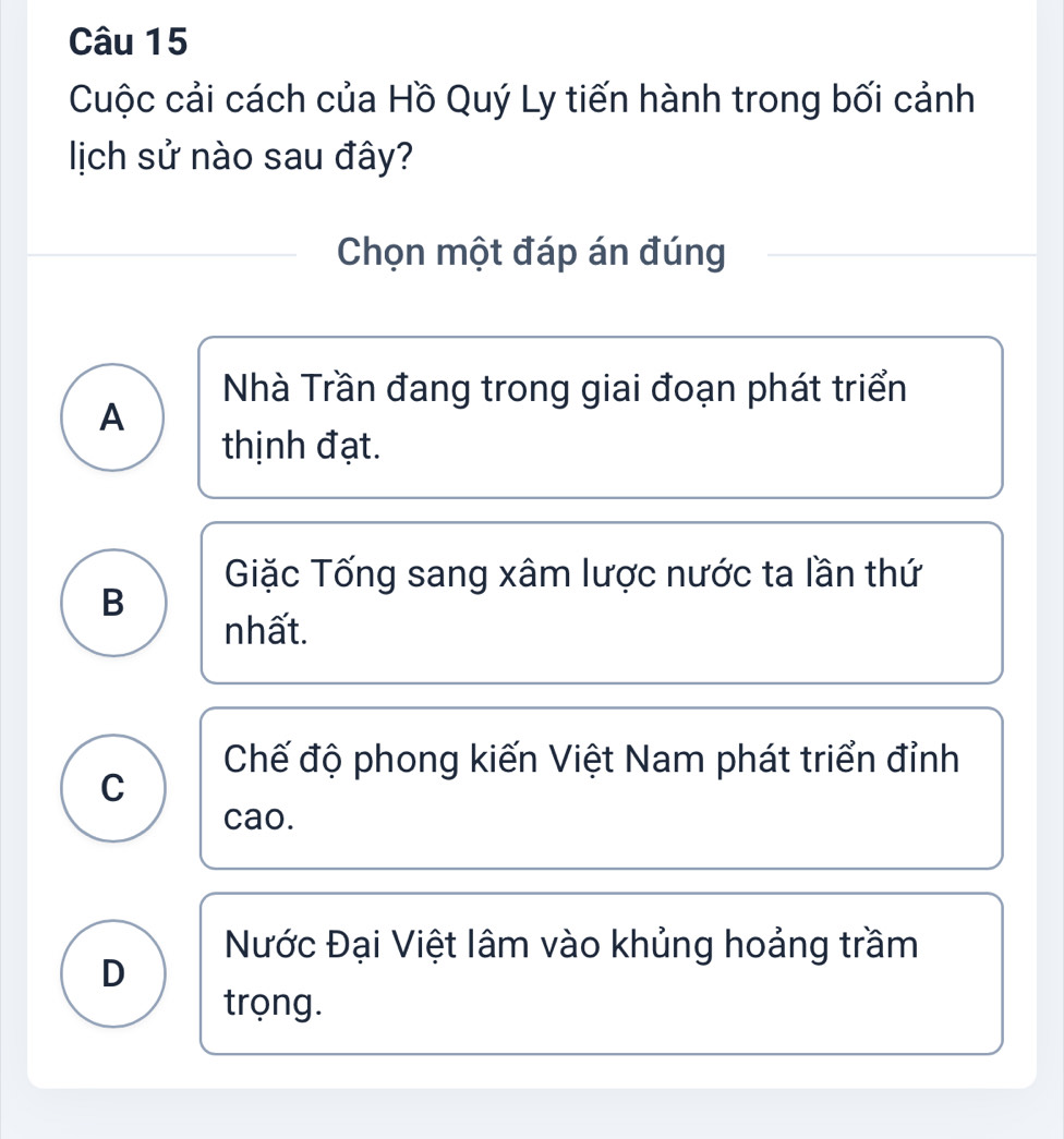 Cuộc cải cách của Hồ Quý Ly tiến hành trong bối cảnh
lịch sử nào sau đây?
Chọn một đáp án đúng
Nhà Trần đang trong giai đoạn phát triển
A
thịnh đạt.
Giặc Tống sang xâm lược nước ta lần thứ
B
nhất.
Chế độ phong kiến Việt Nam phát triển đỉnh
C
cao.
Nước Đại Việt lâm vào khủng hoảng trầm
D
trọng.