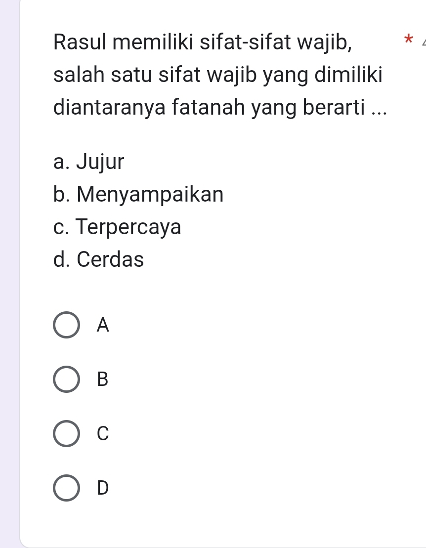 Rasul memiliki sifat-sifat wajib, *
salah satu sifat wajib yang dimiliki
diantaranya fatanah yang berarti ...
a. Jujur
b. Menyampaikan
c. Terpercaya
d. Cerdas
A
B
C
D