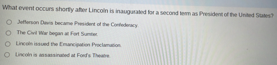 What event occurs shortly after Lincoln is inaugurated for a second term as President of the United States?
Jefferson Davis became President of the Confederacy.
The Civil War began at Fort Sumter.
Lincoln issued the Emancipation Proclamation.
Lincoln is assassinated at Ford's Theatre.