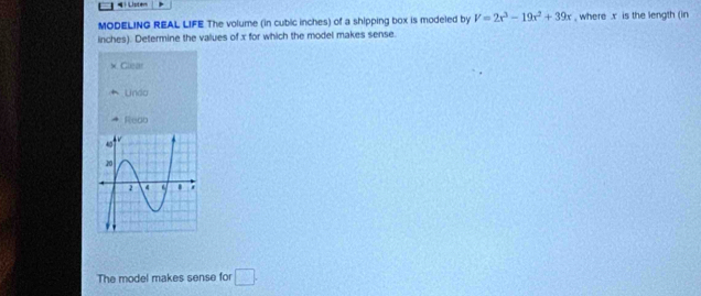 Listem
MODELING REAL LIFE The volume (in cubic inches) of a shipping box is modeled by V=2x^3-19x^2+39x , where . x is the length (in
inches). Determine the values of x for which the model makes sense.
Cacar
Lndo
Redo
The model makes sense for □.