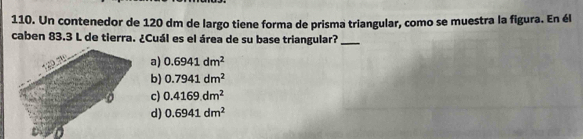 Un contenedor de 120 dm de largo tiene forma de prisma triangular, como se muestra la figura. En él
caben 83.3 L de tierra. ¿Cuál es el área de su base triangular?_
a) 0.6941dm^2
b) 0.7941dm^2
c) 0.4169dm^2
d) 0.6941dm^2