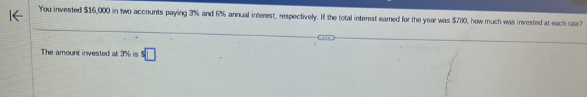 You invested $16,000 in two accounts paying 3% and 6% annual interest, respectively. If the total interest earned for the year was $780, how much was invested at-each rate? 
The amount invested at 3% is s□