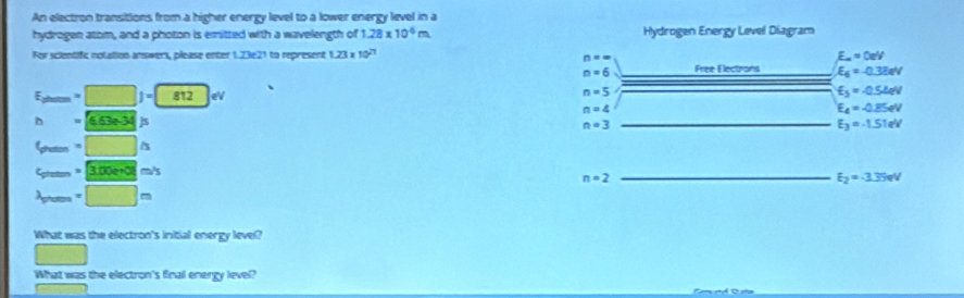 An electron transitions from a higher energy level to a lower energy level in a 
hydrogen atom, and a photon is emitted with a wavelength of 1.28* 10^(-6)m Hydrogen Energy Level Diagram 
For scientific notation answers, please enter 1.23 2^1 to represent 1.23x 10^(21) E_a=0eV
n==
n=6 Free Electirons E_6=-0.32eV
E_ptem=□ J=812ev
n=5
E_3=-0.54eV
n=4
E_4=-0.85eV
h= 4.3e34/s
n=3
E_3=-1.51eV
6m=□ △
c_prsen=3.00e+0lm/s
_ n=2
E_2=-3.35eV
lambda _prem=□ m
What was the electron's initial energy level? 
What was the electron's final energy level?