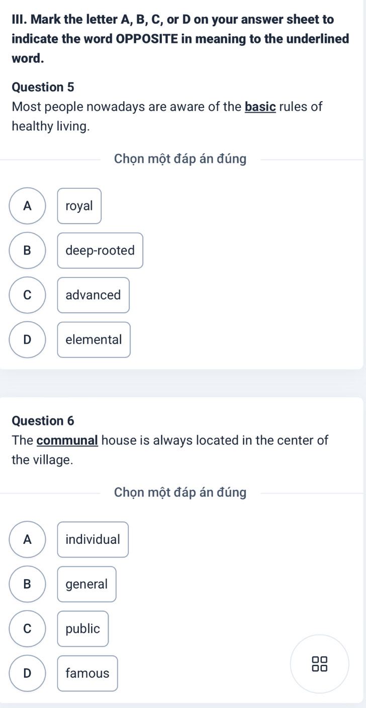 Mark the letter A, B, C, or D on your answer sheet to
indicate the word OPPOSITE in meaning to the underlined
word.
Question 5
Most people nowadays are aware of the basic rules of
healthy living.
Chọn một đáp án đúng
A royal
B deep-rooted
C advanced
D elemental
Question 6
The communal house is always located in the center of
the village.
Chọn một đáp án đúng
A individual
B general
C public
□□
D famous
□□