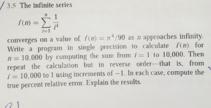 3.5 The infinite series
f(n)=sumlimits _(i=1)^n 1/i^4 
converges on a value of f(n)=π^4/90 as approaches infinity. 
Write a program in single precision to calculate f(n) for
n=10.000 by computing the sum from i=1 to 10,000. Then 
repeat the calculation but in reverse order—that is, from
i=10,000 to 1 using increments of −1. In each case, compute the 
true percent relative error. Explain the results.