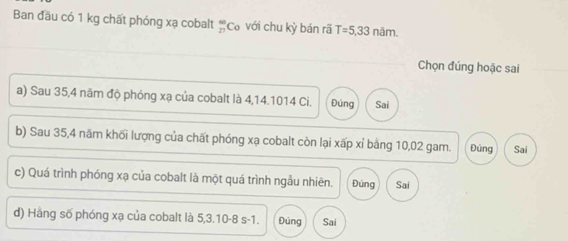 Ban đầu có 1 kg chất phóng xạ cobalt beginarrayr 60 27endarray Cơ với chu kỳ bán rã T=5,33 năm.
Chọn đúng hoặc sai
a) Sau 35, 4 năm độ phóng xạ của cobalt là 4,14.1014 Ci. Đúng Sai
b) Sau 35, 4 năm khối lượng của chất phóng xạ cobalt còn lại xấp xỉ bằng 10,02 gam. Đúng Sai
c) Quá trình phóng xạ của cobalt là một quá trình ngẫu nhiên. Đúng Sai
d) Hằng số phóng xạ của cobalt là 5, 3.10 -8 s -1. Đúng Sai