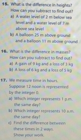 What is the difference in heights?
How can you subtract to find out?
a) A water level of 2 m below sea
level and a water level of 7 m
above sea leve
b) A ballloon 25 m above ground
and a balloon 11 m above ground
16. What is the difference in masses?
How can you subtract to find out?
a) A gain of 9 kg and a loss of 3 kg
b) A loss of 6 kg and a loss of 5 kg
17. We measure time in hours.
Suppose 12 noon is represented
by the integer ().
a) Which integer represents 1 p.m.
the same day?
b) Which integer represents 10 a.m.
the same day?
c) Find the difference between
these times in 2 ways.
Show your work.