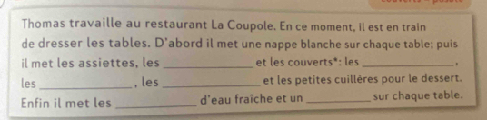 Thomas travaille au restaurant La Coupole. En ce moment, il est en train 
de dresser les tables. D'abord il met une nappe blanche sur chaque table; puis 
il met les assiettes, les _et les couverts*: les_ 
les _, les _et les petites cuillères pour le dessert. 
Enfin il met les _d'eau fraîche et un _sur chaque table.