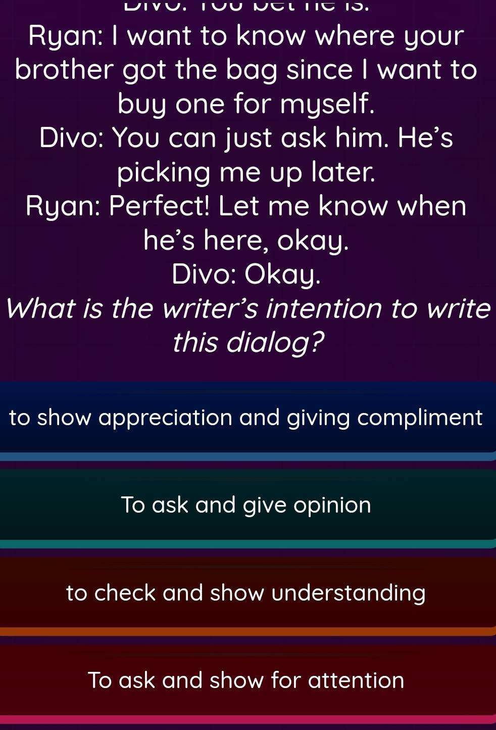 11C 1J.
Ryan: I want to know where your
brother got the bag since I want to
buy one for myself.
Divo: You can just ask him. He's
picking me up later.
Ryan: Perfect! Let me know when
he's here, okay.
Divo: Okay.
What is the writer’s intention to write
this dialog?
to show appreciation and giving compliment
To ask and give opinion
to check and show understanding
To ask and show for attention