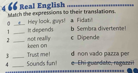 4 66 Real English
Match the expressions to their translations.
0 _Hey look, guys! a Fidati!
1 _It depends b Sembra divertente!
2 _not really c Dipende
keen on
3 _Trust me! d non vado pazza per
4 _Sounds fun! e Ehi guardate, ragazzi!
------------------