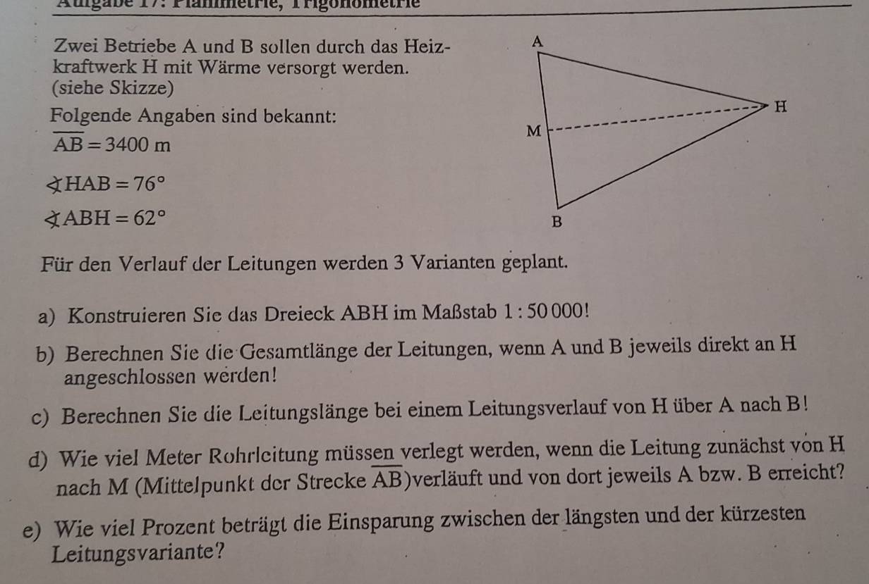 Augabe 17: Plametre,Prigonometrie 
Zwei Betriebe A und B sollen durch das Heiz- 
kraftwerk H mit Wärme versorgt werden. 
(siehe Skizze) 
Folgende Angaben sind bekannt:
overline AB=3400m
∠ HAB=76°
∠ ABH=62°
Für den Verlauf der Leitungen werden 3 Varianten geplant. 
a) Konstruieren Sie das Dreieck ABH im Maßstab 1:50000!
b) Berechnen Sie die Gesamtlänge der Leitungen, wenn A und B jeweils direkt an H 
angeschlossen werden! 
c) Berechnen Sie die Leitungslänge bei einem Leitungsverlauf von H über A nach B! 
d) Wie viel Meter Rohrleitung müssen verlegt werden, wenn die Leitung zunächst von H 
nach M (Mittelpunkt der Strecke overline AB Overläuft und von dort jeweils A bzw. B erreicht? 
e) Wie viel Prozent beträgt die Einsparung zwischen der längsten und der kürzesten 
Leitungsvariante?