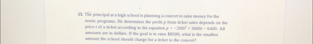 The principal at a high school is planning a concert to raise money for the
music programs. He determines the profit p from ticket sales depends on the
price t of a ticket according to the equation p=-200t^2+3600t-6400.Al
amounts are in dollars. If the goal is to raise $8500, what is the smallest
amount the school should charge for a ticket to the concert?