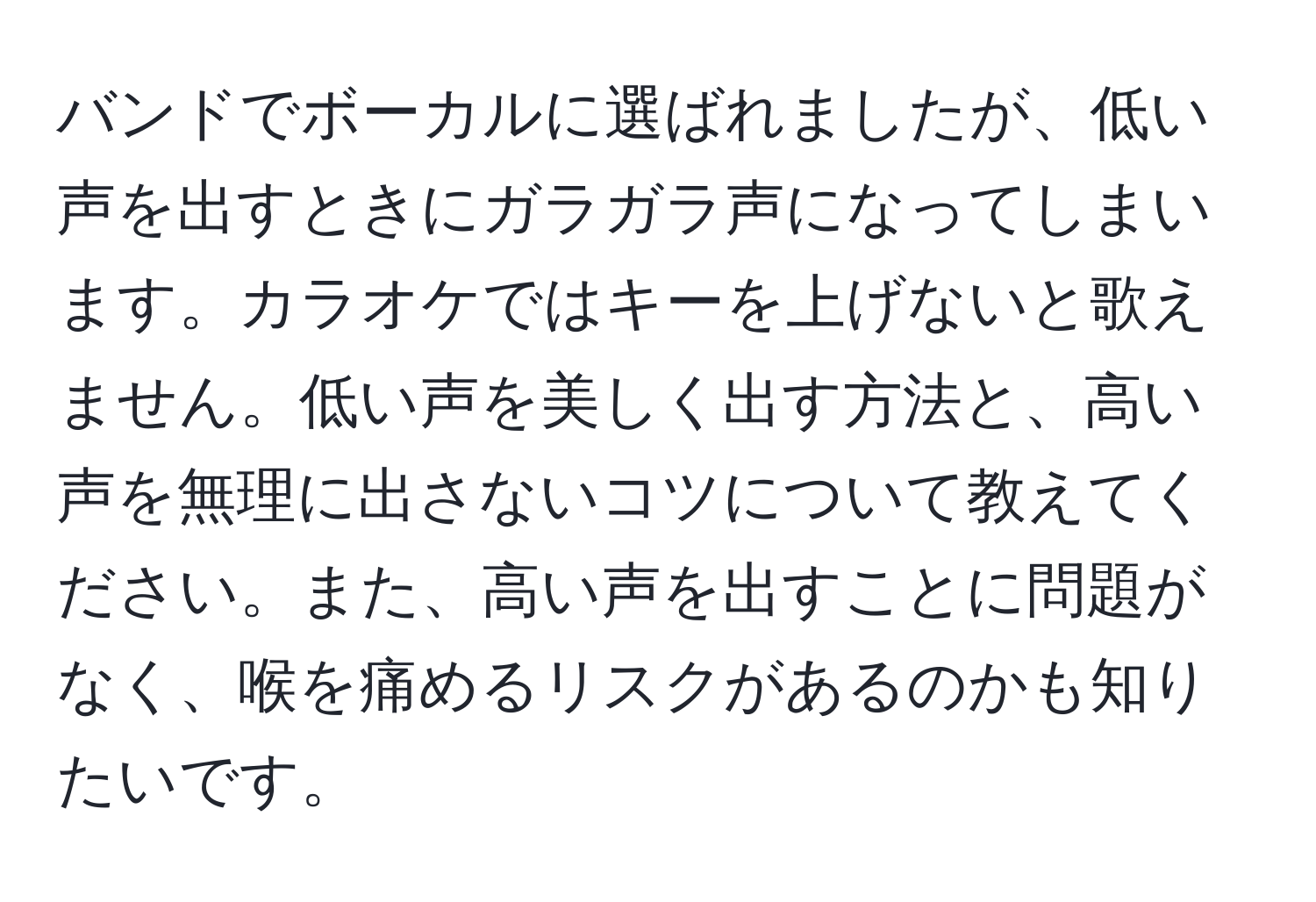 バンドでボーカルに選ばれましたが、低い声を出すときにガラガラ声になってしまいます。カラオケではキーを上げないと歌えません。低い声を美しく出す方法と、高い声を無理に出さないコツについて教えてください。また、高い声を出すことに問題がなく、喉を痛めるリスクがあるのかも知りたいです。