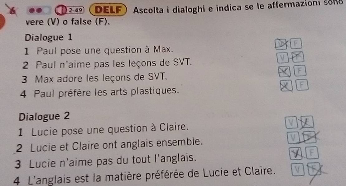 49 . DELF Ascolta i dialoghi e indica se le affermazioni sono 
vere (V) o false (F). 
Dialogue 1 
1 Paul pose une question à Max. 
2 Paul n'aime pas les leçons de SVT. 
3 Max adore les leçons de SVT. 
4 Paul préfère les arts plastiques. 
Dialogue 2 
1 Lucie pose une question à Claire. 
2 Lucie et Claire ont anglais ensemble. 
3 Lucie n'aime pas du tout l’anglais. 
4 L'anglais est la matière préférée de Lucie et Claire.