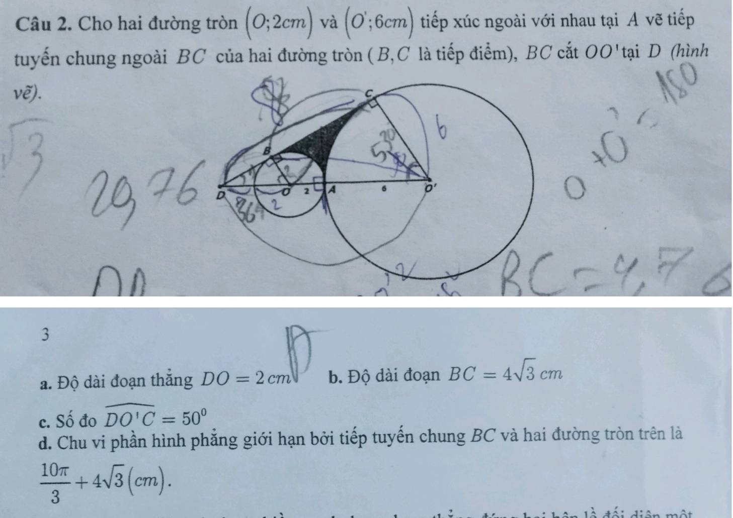Cho hai đường tròn (0;2cm) và (O';6cm) tiếp xúc ngoài với nhau tại A vẽ tiếp
tuyến chung ngoài BC của hai đường tròn ( B,C là tiếp điểm), BC cắt OO' tại D (hình
vhat e).
3
a. Độ dài đoạn thắng DO=2cm b. Độ dài đoạn BC=4sqrt(3)cm
c. Số đo widehat DO'C=50°
d. Chu vi phần hình phẳng giới hạn bởi tiếp tuyến chung BC và hai đường tròn trên là
 10π /3 +4sqrt(3)(cm).