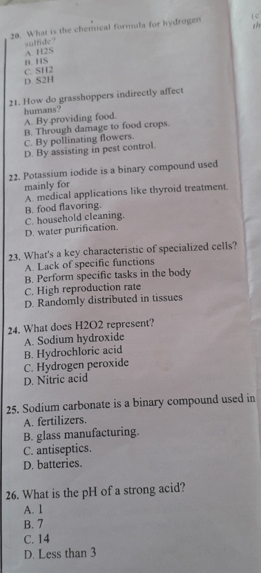 th
20. What is the chemical formula for hydrogen ( c
A. H2S sulfide?
B. HS
C. SH2
D. S2H
21. How do grasshoppers indirectly affect
humans?
A. By.providing food.
B. Through damage to food crops.
C. By pollinating flowers.
D. By assisting in pest control.
22. Potassium iodide is a binary compound used
mainly for
A. medical applications like thyroid treatment.
B. food flavoring.
C. household cleaning.
D. water purification.
23. What's a key characteristic of specialized cells?
A. Lack of specific functions
B. Perform specific tasks in the body
C. High reproduction rate
D. Randomly distributed in tissues
24. What does H2O2 represent?
A. Sodium hydroxide
B. Hydrochloric acid
C. Hydrogen peroxide
D. Nitric acid
25. Sodium carbonate is a binary compound used in
A. fertilizers.
B. glass manufacturing.
C. antiseptics.
D. batteries.
26. What is the pH of a strong acid?
A. 1
B. 7
C. 14
D. Less than 3