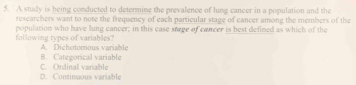 A study is being conducted to determine the prevalence of lung cancer in a population and the
researchers want to note the frequency of each particular stage of cancer among the members of the
population who have lung cancer; in this case stage of cancer is best defined as which of the
following types of variables?
A. Dichotomous variable
B. Categorical variable
C. Ordinal variable
D. Continuous variable