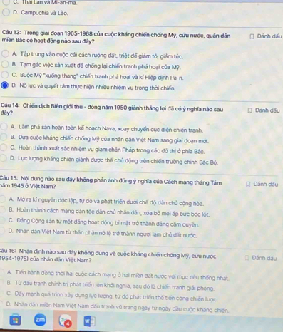 Thái Lan và Mi-an-ma.
D. Campuchia và Lào.
Câu 13: Trong giai đoạn 1965-1968 của cuộc kháng chiến chống Mỹ, cứu nước, quân dân
miền Bác có hoạt động nào sau đây? Dánh dấu
A. Tập trung vào cuộc cải cách ruộng đất, triệt để giám tô, giảm tức.
B. Tạm gác việc sản xuất để chống lại chiến tranh phá hoại của Mỹ.
C. Buộc Mỹ ''xuống thang' chiến tranh phá hoại và kí Hiệp định Pa-ri.
D. Nỗ lực và quyết tâm thực hiện nhiều nhiệm vụ trong thời chiến.
Câu 14: Chiến dịch Biên giới thu - đông năm 1950 giành thắng lợi đã có ý nghĩa nào sau
dây? Dảnh dấu
A. Làm phá sản hoàn toàn kế hoạch Nava, xoay chuyến cục diện chiến tranh.
B. Dưa cuộc kháng chiến chống Mỹ của nhân dân Việt Nam sang giai đoạn mới.
C. Hoàn thành xuất sắc nhiệm vụ giam chân Pháp trong các đô thị ở phía Bắc.
D. Lực lượng kháng chiến giành được thế chủ động trên chiến trường chính Bắc Bộ.
Câu 15: Nội dung nào sau đây không phản ánh đùng ý nghĩa của Cách mạng tháng Tám
năm 1945 ở Việt Nam? Dánh dấu
A. Mở ra kỉ nguyên độc lập, tự do và phát triển dưới chế độ dân chủ cộng hòa.
B. Hoàn thành cách mạng dân tộc dân chủ nhân dân, xóa bỏ mọi áp bức bóc lột.
C. Dảng Cộng sân từ một đảng hoạt động bí mật trở thành đảng cầm quyền.
D. Nhân dân Việt Nam từ thân phận nố lệ trở thành người làm chủ đất nước.
1âu 16: Nhận định nào sau đây không đúng về cuộc kháng chiến chống Mỹ, cứu nước Dánh dấu
1954-1975) của nhân dân Việt Nam?
A. Tiến hành dồng thời hai cuộc cách mạng ở hai miền đất nước với mục tiêu thống nhất.
B. Từ đấu tranh chính trì phát triển lên khởi nghĩa, sau đó là chiến tranh giải phóng.
C. Dấy mạnh quá trình xây dựng lực lượng, từ đó phát triển thế tiến công chiến lược.
D. Nhân dân miền Nam Việt Nam đấu tranh vũ trang ngay từ ngày đầu cuộc kháng chiến.
zm