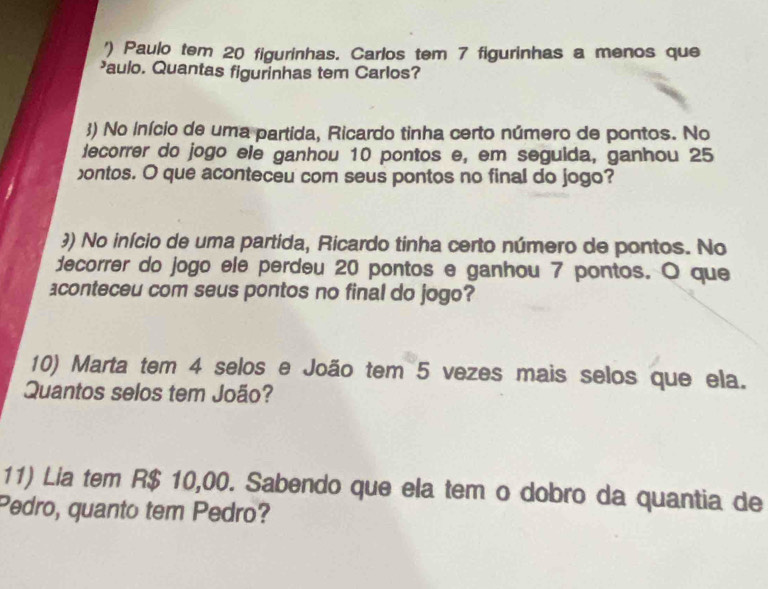 ') Paulo tem 20 figurinhas. Carlos tem 7 figurinhas a menos que 
aulo. Quantas figurinhas tem Carlos? 
3) No Início de uma partida, Ricardo tinha certo número de pontos. No 
lecorrer do jogo ele ganhou 10 pontos e, em segulda, ganhou 25
ontos. O que aconteceu com seus pontos no final do jogo? 
?) No início de uma partida, Ricardo tinha certo número de pontos. No 
decorrer do jogo ele perdeu 20 pontos e ganhou 7 pontos. O que 
aconteceu com seus pontos no final do jogo? 
10) Marta tem 4 selos e João tem 5 vezes mais selos que ela. 
Quantos selos tem João? 
11) Lia tem R$ 10,00. Sabendo que ela tem o dobro da quantia de 
Pedro, quanto tem Pedro?