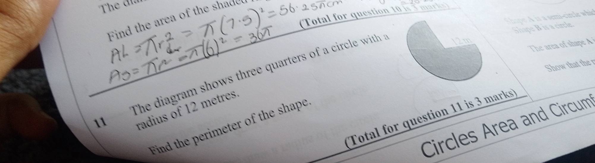 The đ 
(Total for question 10 is 3 marks) 
Shape A is a semi-circle whic 
Find the area of the shaded 
Shape B is a circle. 
The area of shape A
Show that the r 
1 The diagram shows three quarters of a circle with 
radius of 12 metres
Total for question 11 is 3 marks 
Circles Area and Circum 
Find the perimeter of the shape