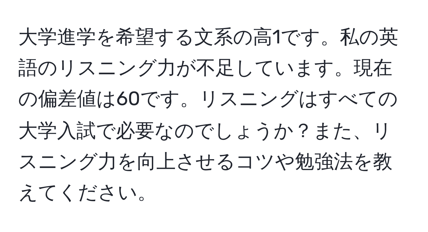 大学進学を希望する文系の高1です。私の英語のリスニング力が不足しています。現在の偏差値は60です。リスニングはすべての大学入試で必要なのでしょうか？また、リスニング力を向上させるコツや勉強法を教えてください。