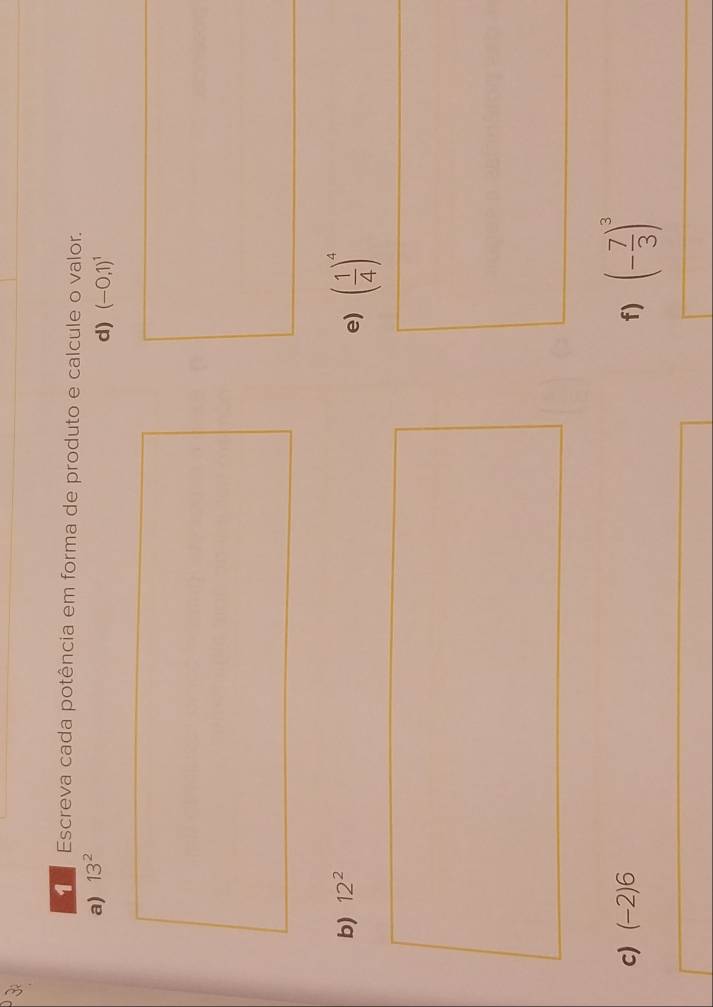 Escreva cada potência em forma de produto e calcule o valor. 
a) 13^2
d) (-0,1)^1
b) 12^2
e) ( 1/4 )^4
c) (-2)6 f) (- 7/3 )^3