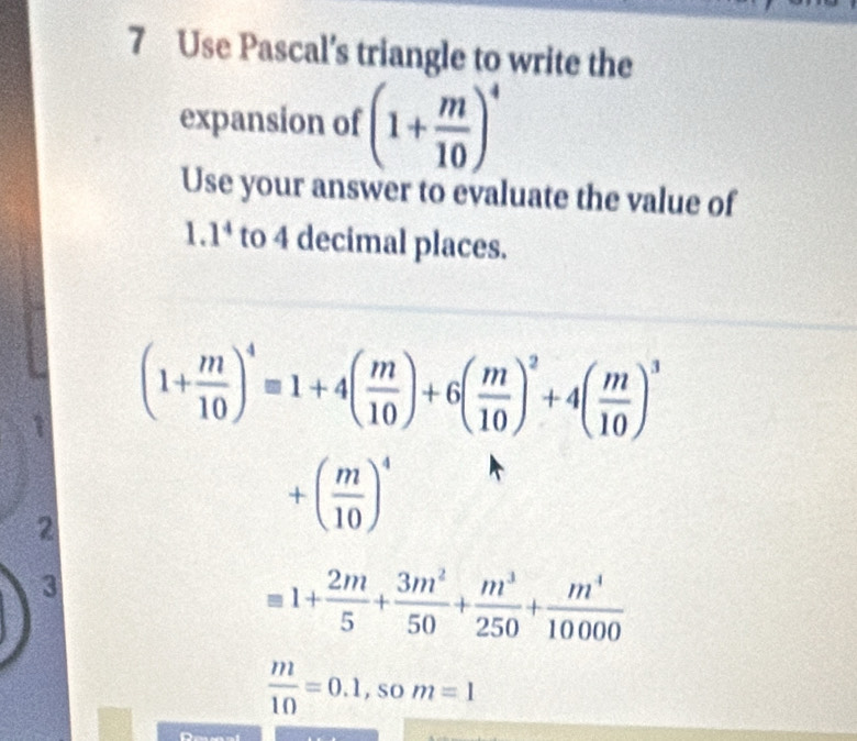 Use Pascal’s triangle to write the 
expansion of (1+ m/10 )^4
Use your answer to evaluate the value of 
1. 1^4 to 4 decimal places.
(1+ m/10 )^4equiv 1+4( m/10 )+6( m/10 )^2+4( m/10 )^3
2
+( m/10 )^4
3
1+ 2m/5 + 3m^2/50 + m^3/250 + m^4/10000 
 m/10 =0.1 , So m=1