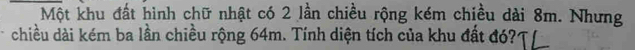 Một khu đất hình chữ nhật có 2 lần chiều rộng kém chiều dài 8m. Nhưng 
chiều dài kém ba lần chiều rộng 64m. Tính diện tích của khu đất đó?