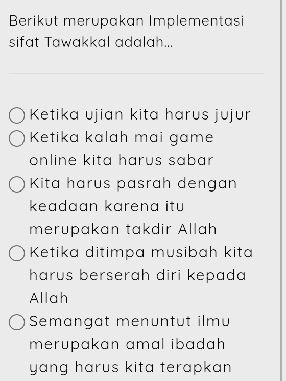 Berikut merupakan Implementasi
sifat Tawakkal adalah...
Ketika ujian kita harus jujur
Ketika kalah mai game
online kita harus sabar.
Kita harus pasrah dengan
keadaan karena itu 
merupakan takdir Allah
Ketika ditimpa musibah kita
harus berserah diri kepada 
Allah
Semangat menuntut ilmu
merupakan amal ibadah 
yang harus kita terapkan