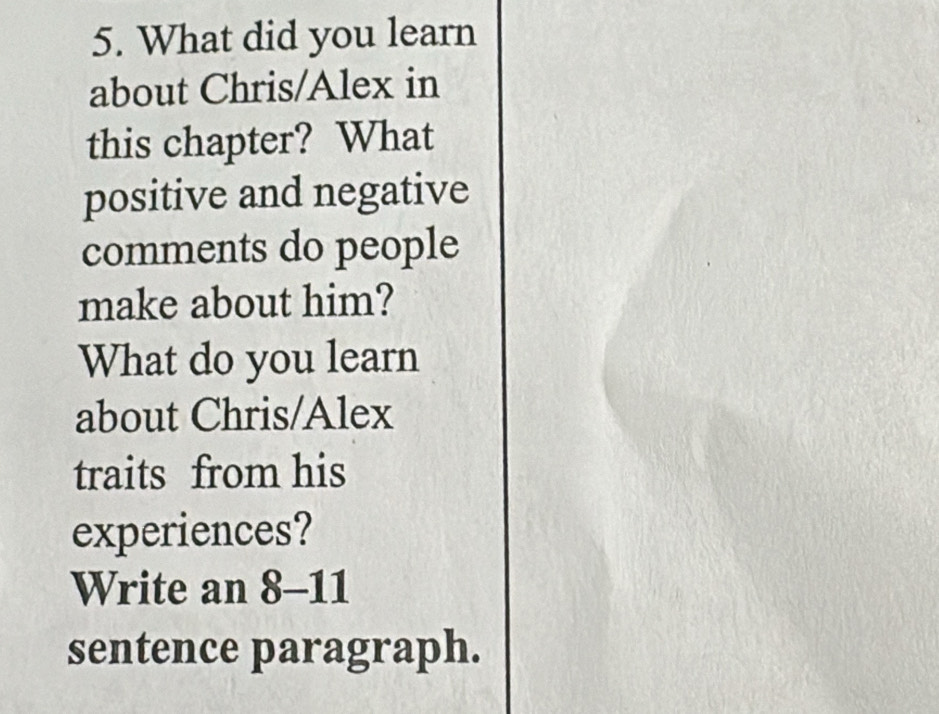 What did you learn 
about Chris/Alex in 
this chapter? What 
positive and negative 
comments do people 
make about him? 
What do you learn 
about Chris/Alex 
traits from his 
experiences? 
Write an 8-11 
sentence paragraph.