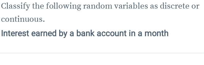 Classify the following random variables as discrete or 
continuous. 
Interest earned by a bank account in a month