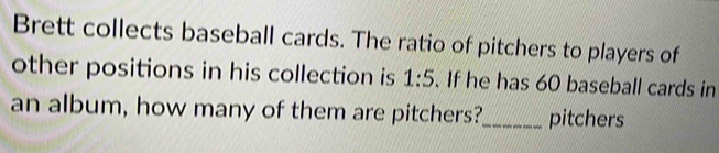 Brett collects baseball cards. The ratio of pitchers to players of 
other positions in his collection is 1:5. If he has 60 baseball cards in 
an album, how many of them are pitchers?_ pitchers