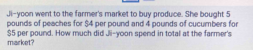 Ji-yoon went to the farmer's market to buy produce. She bought 5
pounds of peaches for $4 per pound and 4 pounds of cucumbers for
$5 per pound. How much did Ji-yoon spend in total at the farmer's 
market?