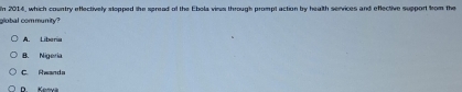 In 2014, which country efectively stopped the spread of the Ebola virus through prompt action by health services and eflective support from the
global community?
A. Liberia
B. Nigeria
C. Rwands
D. Kesva