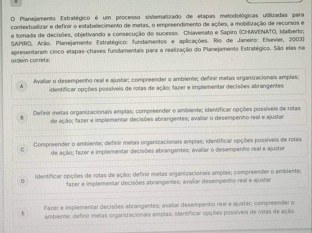 Planejamento Estratégico é um processo sistematizado de etapas metodológicas utilizadas para
contextualizar e definir o estabelecimento de metas, o empreendimento de ações, a mobilização de recursos e
a tomada de decisões, objetivando a consecução do sucesso. Chiavenato e Sapiro (CHIAVENATO, Idalberto;
SAPIRO, Arão. Planejamento Estratégico: fundamentos e aplicações. Rio de Janeiro: Elsevier, 2003)
apresentaram cinco etapas-chaves fundamentais para a realização do Planejamento Estratégico. São elas na
ordem correta:
Avaliar o desempenho real e ajustar; compreender o ambiente; definir metas organizacionais amplas;
A identificar opções possíveis de rotas de ação; fazer e implementar decisões abrangentes
Definir metas organizacionais amplas; compreender o ambiente; identificar opções possíveis de rotas
B de ação; fazer e implementar decisões abrangentes; avaliar o desempenho real e ajustar
Compreender o ambiente; definir metas organizacionais amplas; identificar opções possíveis de rotas
C de ação; fazer e implementar decisões abrangentes; avaliar o desempenho real e ajustar
Identificar opções de rotas de ação; definir metas organizacionais amplas; compreender o ambiente;
D
fazer e implementar decisões abrangentes; avaliar desempenho real e ajustar
Fazer e implementar decisões abrangentes; avaliar desempenho real e ajustar; compreender o
E ambiente; definir metas organizacionais amplas; identificar opções possíveis de rotas de ação