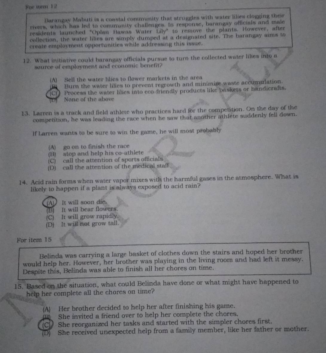 For item 12
Barangay Mabuti is a coastal community that struggles with water lilies clogging their
rivers, which has led to community challenges. In response, barangay officials and male
residents launched "Oplan Bawas Water Lily" to remove the plants. However, after
collection, the water lilies are simply dumped at a designated site. The barangay aims to
create employment opportunities while addressing this issue.
12. What initiative could barangay officials pursue to turn the collected water lilies into a
source of employment and economic benefit?
(A) Sell the water lilies to flower markets in the area
(1) Burn the water lilies to prevent regrowth and minimize waste accumulation.
(C)) Process the water lilies into eco-friendly products like baskets or handicrafts.
None of the above
13. Larren is a track and field athlete who practices hard for the competition. On the day of the
competition, he was leading the race when he saw that another athlete suddenly fell down.
If Larren wants to be sure to win the game, he will most probably
(A) go on to finish the race
(B) stop and help his co-athlete
(C) call the attention of sports officials
(D) call the attention of the medical staff
14. Acid rain forms when water vapor mixes with the harmful gases in the atmosphere. What is
likely to happen if a plant is always exposed to acid rain?
(A) It will soon die.
(B) It will bear flowers.
(C) It will grow rapidly.
(D) It will not grow tall.
For item 15
Belinda was carrying a large basket of clothes down the stairs and hoped her brother
would help her. However, her brother was playing in the living room and had left it messy.
Despite this, Belinda was able to finish all her chores on time.
15. Based on the situation, what could Belinda have done or what might have happened to
help her complete all the chores on time?
(A) Her brother decided to help her after finishing his game.
_B) She invited a friend over to help her complete the chores.
(C) She reorganized her tasks and started with the simpler chores first.
(D) She received unexpected help from a family member, like her father or mother.