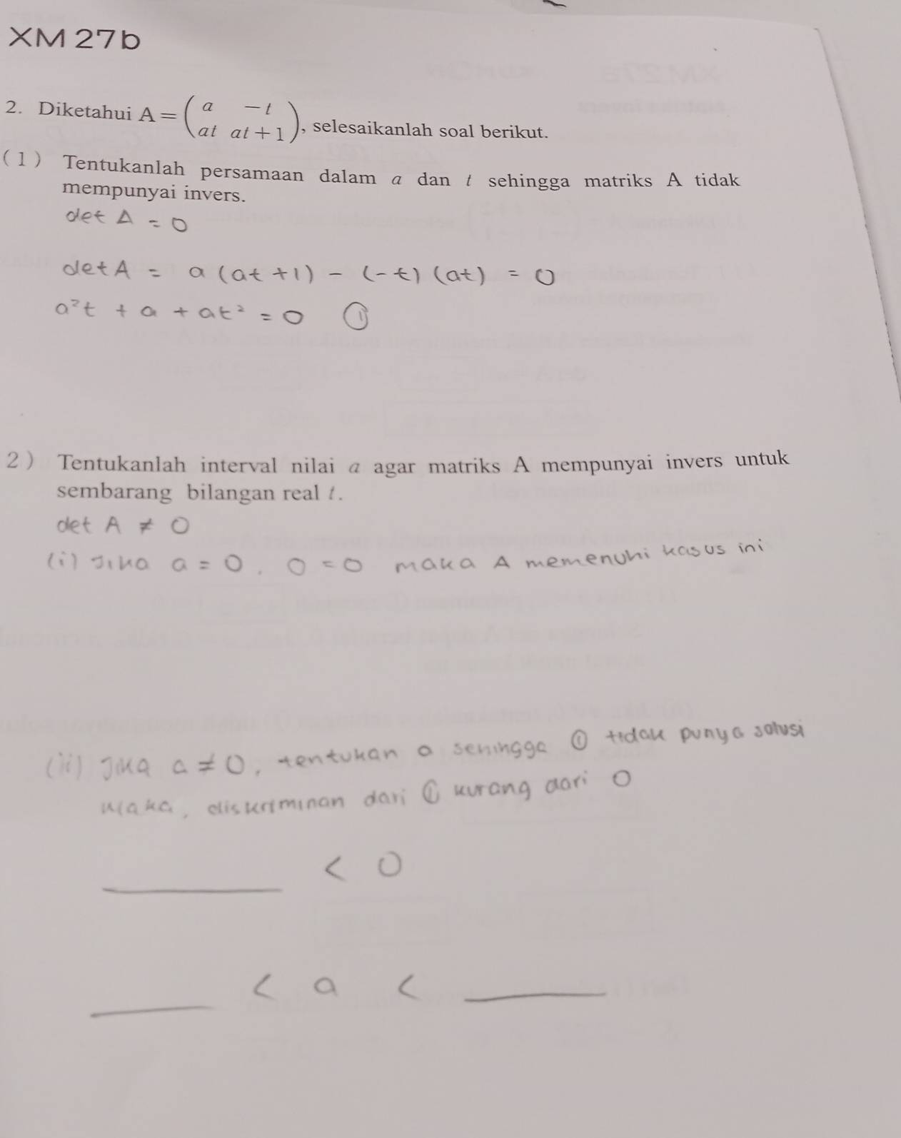 XM27b 
2. Diketahui A=beginpmatrix a&-t at&at+1endpmatrix , selesaikanlah soal berikut. 
( 1) Tentukanlah persamaan dalam a dan t sehingga matriks A tidak 
mempunyai invers. 
2 Tentukanlah interval nilai @ agar matriks A mempunyai invers untuk 
sembarang bilangan real /. 
_ 
_ 
_