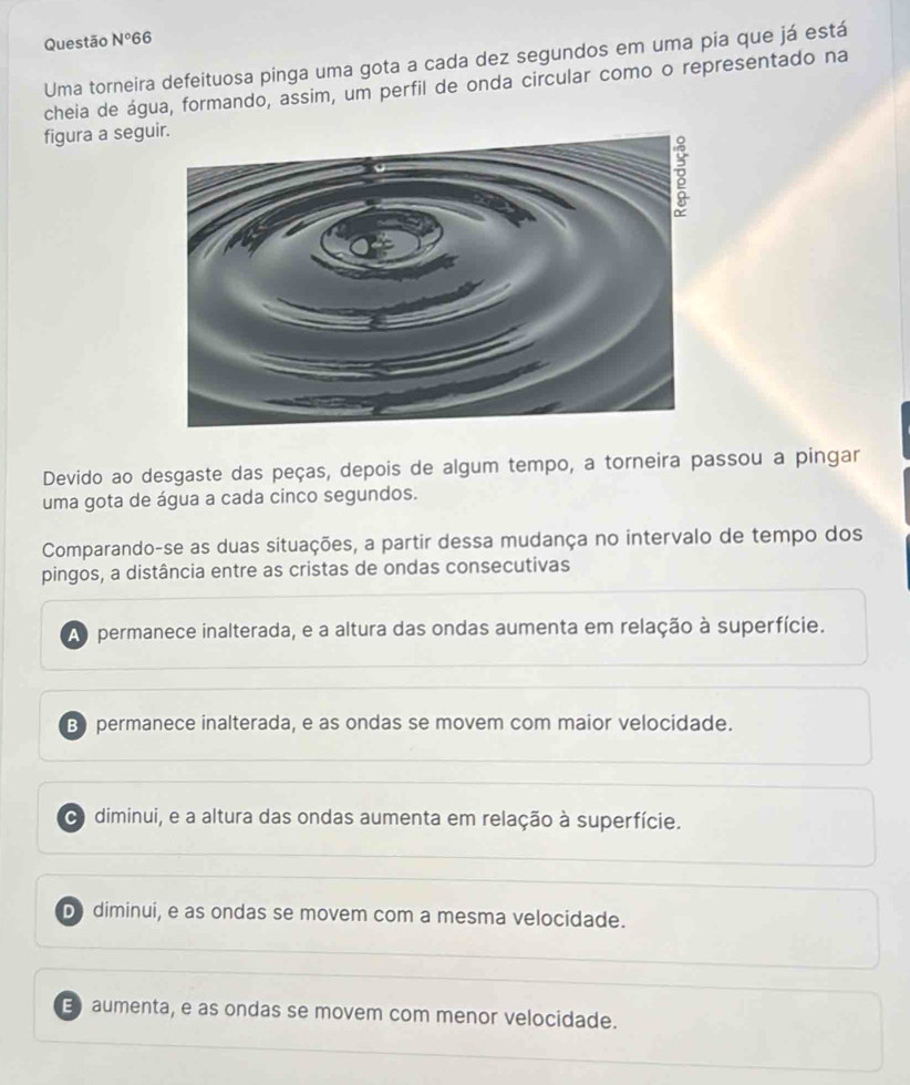 Questão N°66 
Uma torneira defeituosa pinga uma gota a cada dez segundos em uma pia que já está
cheia de água, formando, assim, um perfil de onda circular como o representado na
figura a segu
Devido ao desgaste das peças, depois de algum tempo, a torneira passou a pingar
uma gota de água a cada cinco segundos.
Comparando-se as duas situações, a partir dessa mudança no intervalo de tempo dos
pingos, a distância entre as cristas de ondas consecutivas
Ao permanece inalterada, e a altura das ondas aumenta em relação à superfície.
B permanece inalterada, e as ondas se movem com maior velocidade.
diminui, e a altura das ondas aumenta em relação à superfície.
D diminui, e as ondas se movem com a mesma velocidade.
E aumenta, e as ondas se movem com menor velocidade.