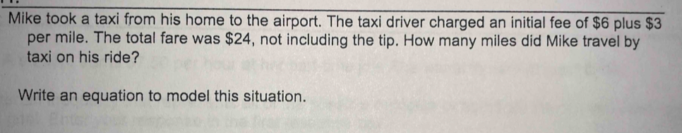 Mike took a taxi from his home to the airport. The taxi driver charged an initial fee of $6 plus $3
per mile. The total fare was $24, not including the tip. How many miles did Mike travel by 
taxi on his ride? 
Write an equation to model this situation.