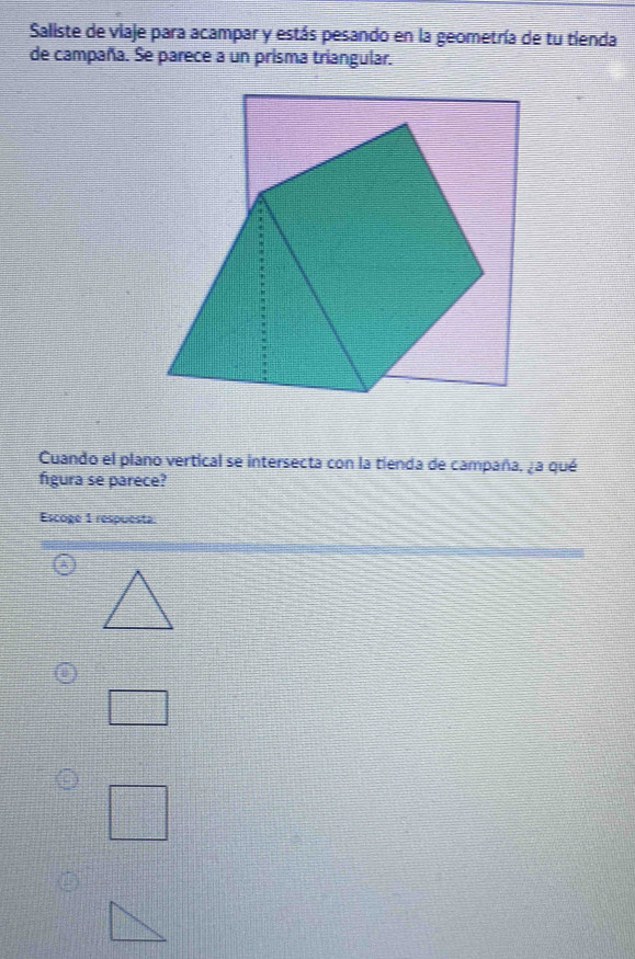 Saliste de viaje para acampar y estás pesando en la geometría de tu tienda 
de campaña. Se parece a un prisma triangular. 
Cuando el plano vertical se intersecta con la tienda de campaña, ¿a qué 
figura se parece? 
Escoge 1 respuesta 
A